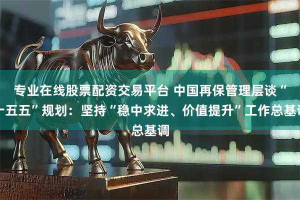 专业在线股票配资交易平台 中国再保管理层谈“十五五”规划：坚持“稳中求进、价值提升”工作总基调