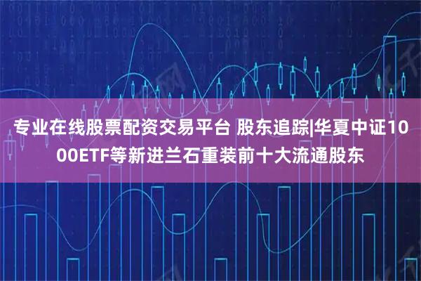 专业在线股票配资交易平台 股东追踪|华夏中证1000ETF等新进兰石重装前十大流通股东
