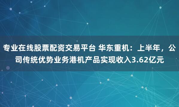 专业在线股票配资交易平台 华东重机：上半年，公司传统优势业务港机产品实现收入3.62亿元