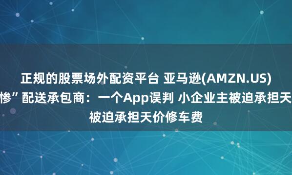 正规的股票场外配资平台 亚马逊(AMZN.US)被曝“坑惨”配送承包商：一个App误判 小企业主被迫承担天价修车费