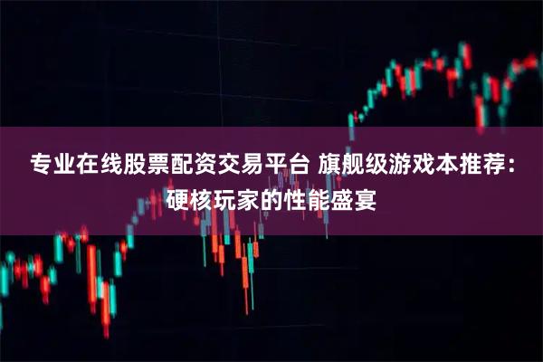 专业在线股票配资交易平台 旗舰级游戏本推荐：硬核玩家的性能盛宴