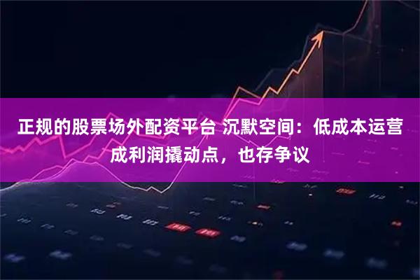 正规的股票场外配资平台 沉默空间：低成本运营成利润撬动点，也存争议