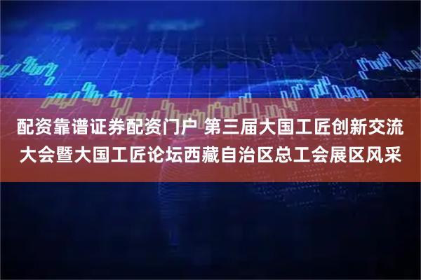 配资靠谱证券配资门户 第三届大国工匠创新交流大会暨大国工匠论坛西藏自治区总工会展区风采