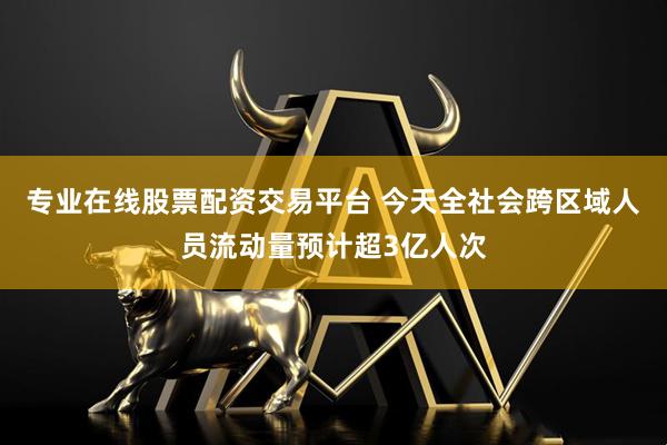 专业在线股票配资交易平台 今天全社会跨区域人员流动量预计超3亿人次
