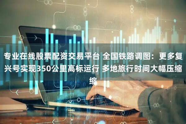 专业在线股票配资交易平台 全国铁路调图：更多复兴号实现350公里高标运行 多地旅行时间大幅压缩