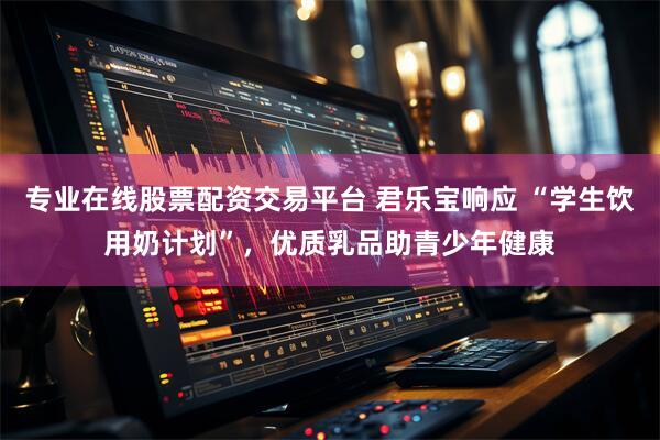 专业在线股票配资交易平台 君乐宝响应 “学生饮用奶计划”，优质乳品助青少年健康