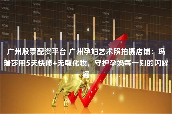 广州股票配资平台 广州孕妇艺术照拍摄店铺：玛瑞莎用5天快修+无敏化妆，守护孕妈每一刻的闪耀