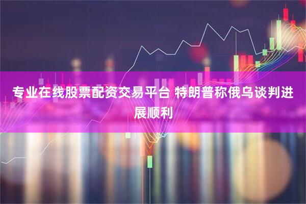 专业在线股票配资交易平台 特朗普称俄乌谈判进展顺利