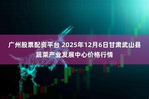 广州股票配资平台 2025年12月6日甘肃武山县蔬菜产业发展中心价格行情
