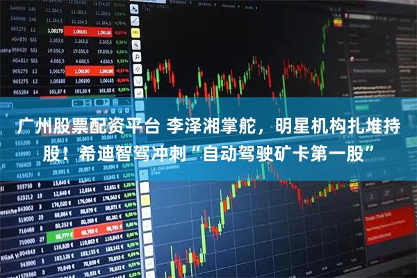 广州股票配资平台 李泽湘掌舵，明星机构扎堆持股！希迪智驾冲刺“自动驾驶矿卡第一股”