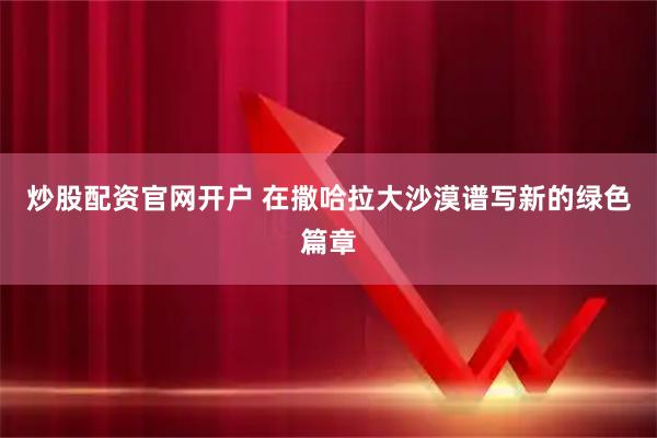 炒股配资官网开户 在撒哈拉大沙漠谱写新的绿色篇章