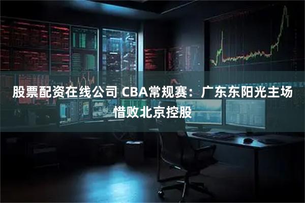 股票配资在线公司 CBA常规赛：广东东阳光主场惜败北京控股