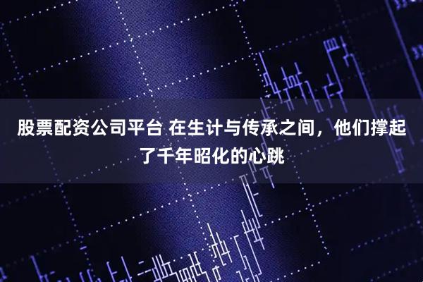 股票配资公司平台 在生计与传承之间，他们撑起了千年昭化的心跳
