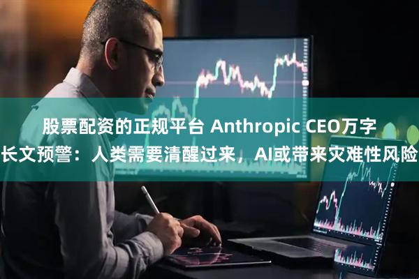股票配资的正规平台 Anthropic CEO万字长文预警：人类需要清醒过来，AI或带来灾难性风险