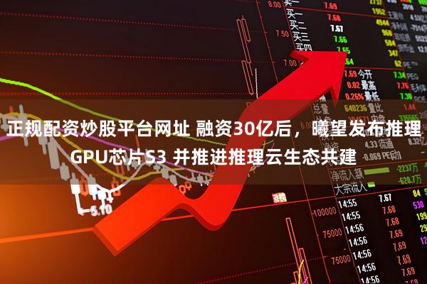 正规配资炒股平台网址 融资30亿后，曦望发布推理GPU芯片S3 并推进推理云生态共建
