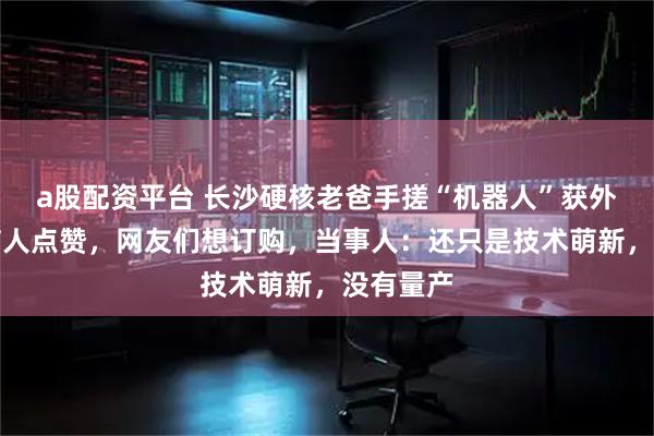 a股配资平台 长沙硬核老爸手搓“机器人”获外交部发言人点赞，网友们想订购，当事人：还只是技术萌新，没有量产