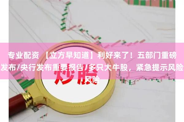 专业配资 【立方早知道】利好来了！五部门重磅发布/央行发布重要报告/多只大牛股，紧急提示风险