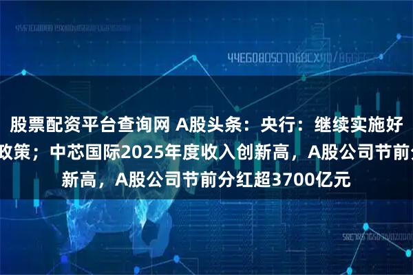 股票配资平台查询网 A股头条：央行：继续实施好适度宽松的货币政策；中芯国际2025年度收入创新高，A股公司节前分红超3700亿元