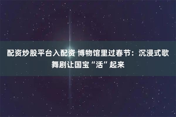 配资炒股平台入配资 博物馆里过春节：沉浸式歌舞剧让国宝“活”起来