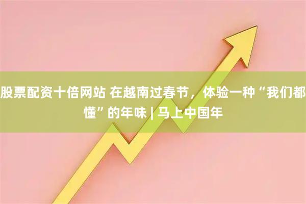 股票配资十倍网站 在越南过春节，体验一种“我们都懂”的年味 | 马上中国年