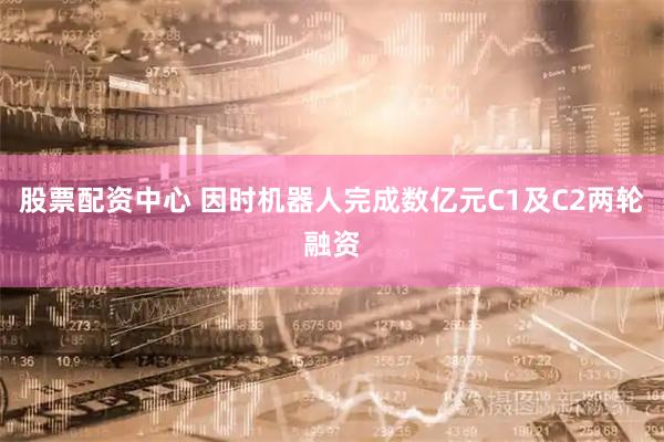 股票配资中心 因时机器人完成数亿元C1及C2两轮融资