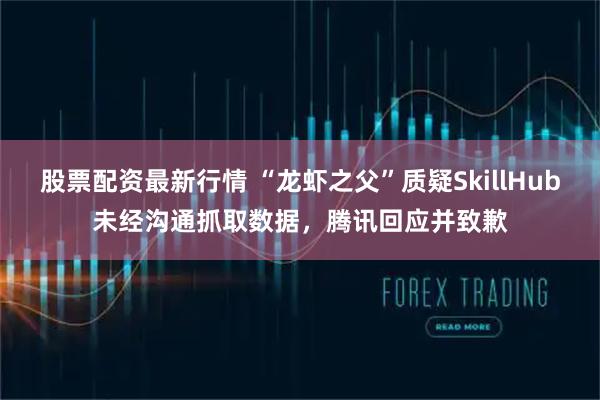 股票配资最新行情 “龙虾之父”质疑SkillHub未经沟通抓取数据，腾讯回应并致歉