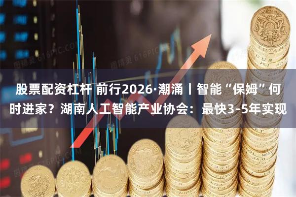 股票配资杠杆 前行2026·潮涌丨智能“保姆”何时进家？湖南人工智能产业协会：最快3-5年实现
