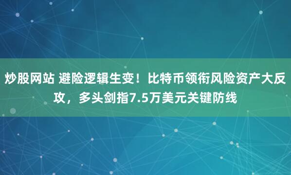 炒股网站 避险逻辑生变！比特币领衔风险资产大反攻，多头剑指7.5万美元关键防线