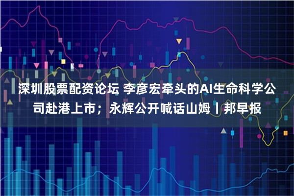 深圳股票配资论坛 李彦宏牵头的AI生命科学公司赴港上市；永辉公开喊话山姆丨邦早报