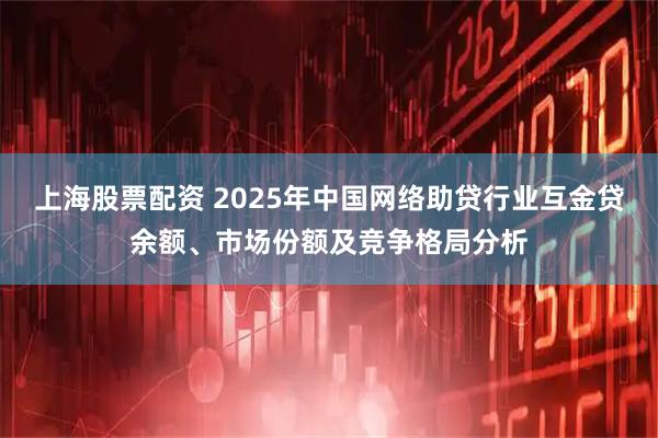 上海股票配资 2025年中国网络助贷行业互金贷余额、市场份额及竞争格局分析