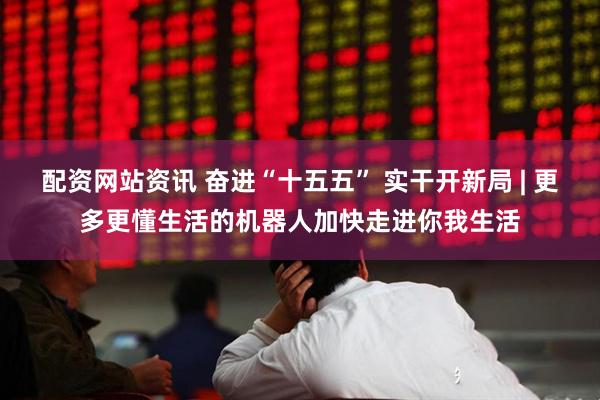 配资网站资讯 奋进“十五五” 实干开新局 | 更多更懂生活的机器人加快走进你我生活