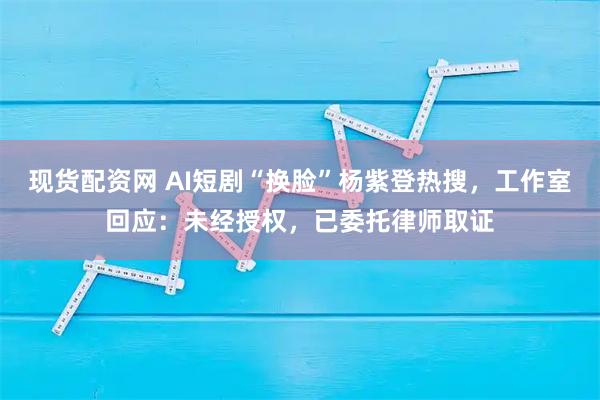 现货配资网 AI短剧“换脸”杨紫登热搜，工作室回应：未经授权，已委托律师取证