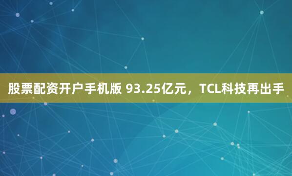 股票配资开户手机版 93.25亿元，TCL科技再出手